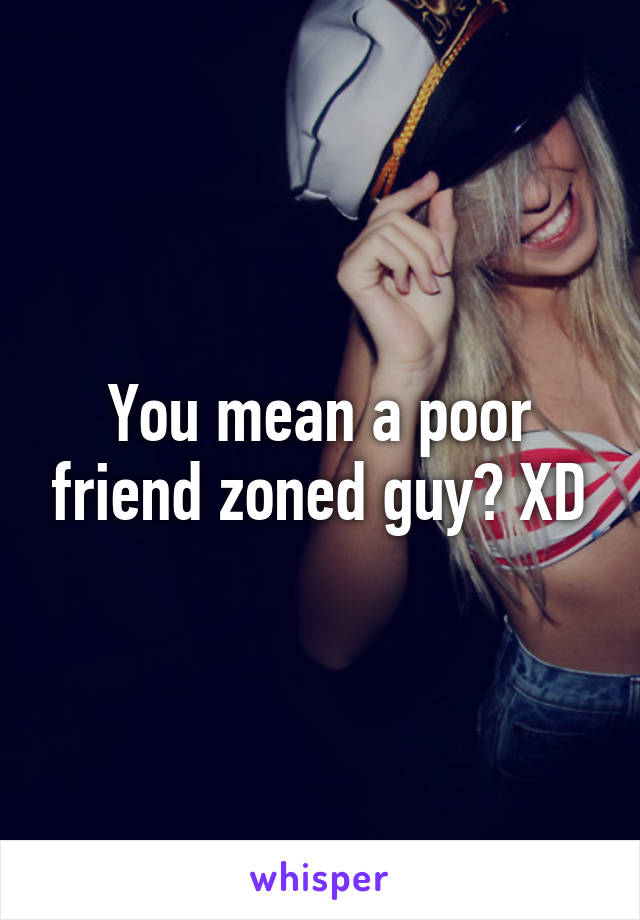 You mean a poor friend zoned guy? XD