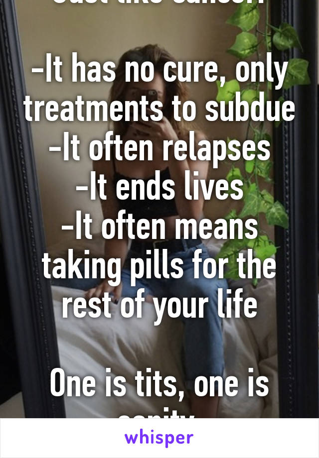 Just like cancer:

-It has no cure, only treatments to subdue
-It often relapses
-It ends lives
-It often means taking pills for the rest of your life

One is tits, one is sanity.
It's what's popular.