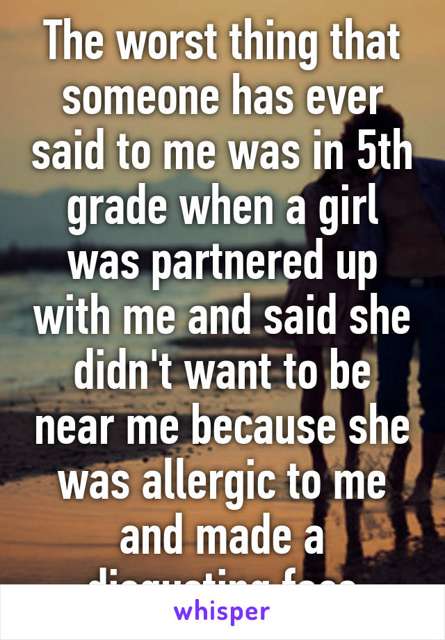 The worst thing that someone has ever said to me was in 5th grade when a girl was partnered up with me and said she didn't want to be near me because she was allergic to me and made a disgusting face