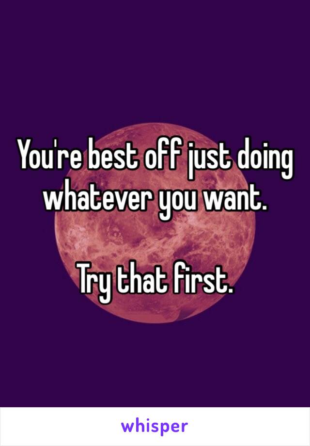 You're best off just doing whatever you want.

Try that first.