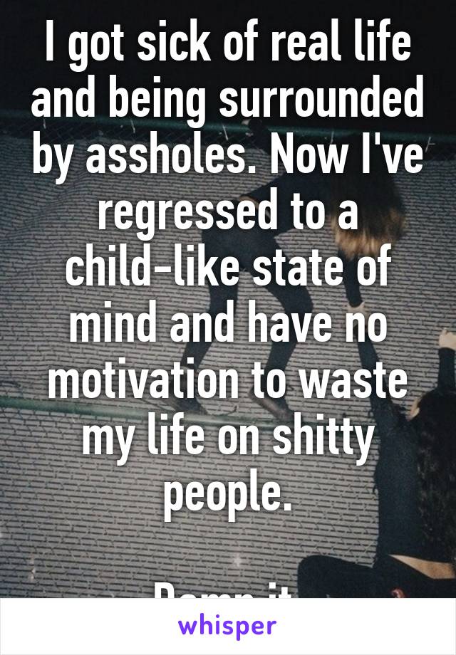 I got sick of real life and being surrounded by assholes. Now I've regressed to a child-like state of mind and have no motivation to waste my life on shitty people.

Damn it.