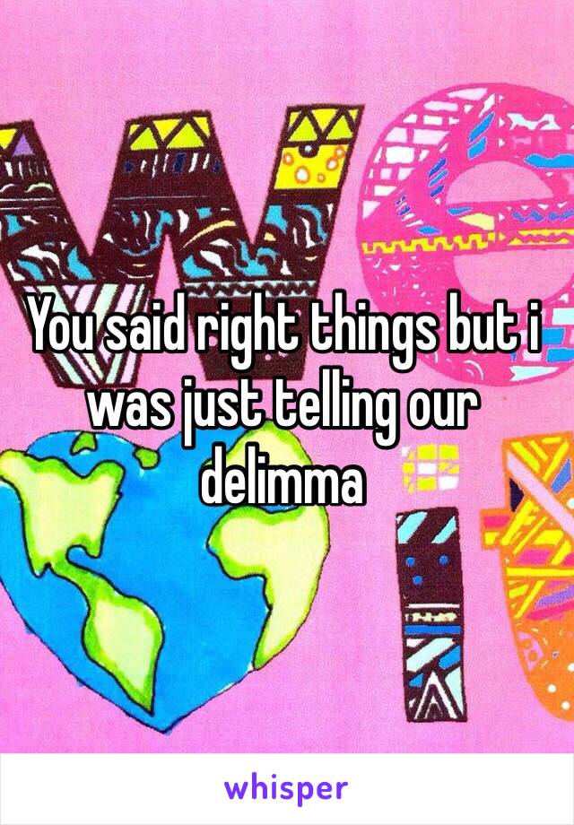You said right things but i was just telling our delimma 