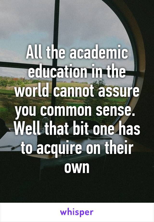All the academic education in the world cannot assure you common sense. 
Well that bit one has to acquire on their own