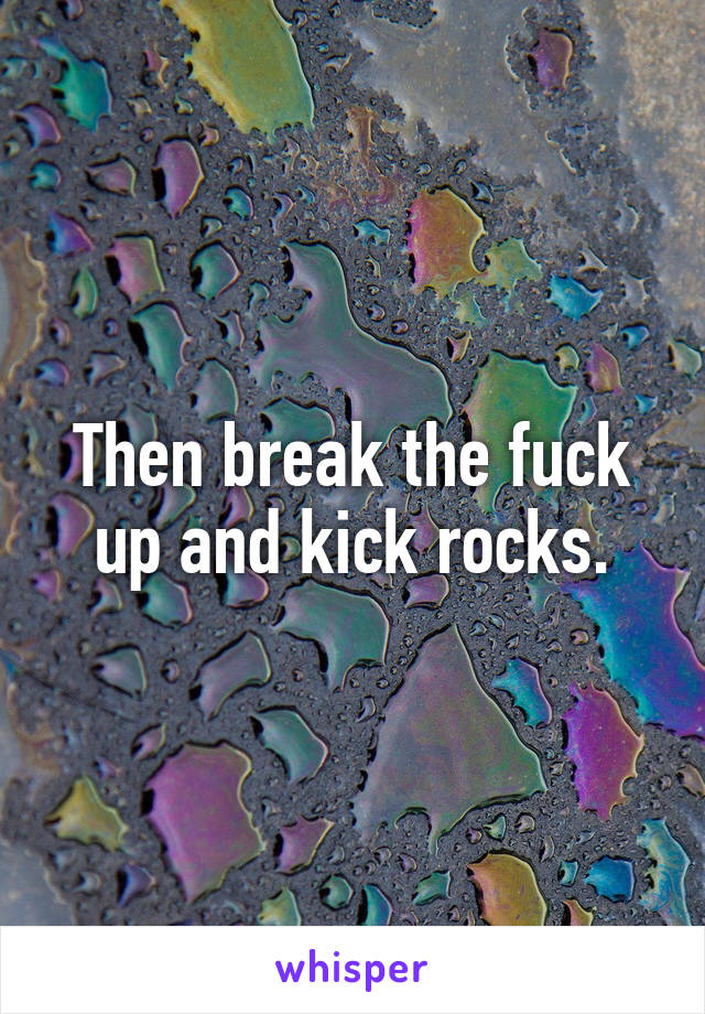 Then break the fuck up and kick rocks.