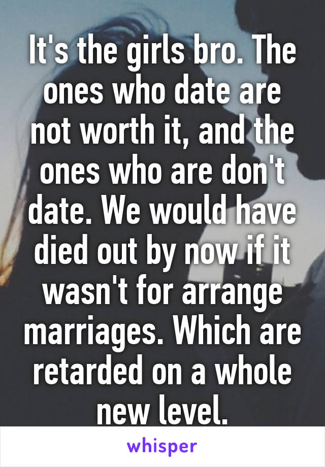 It's the girls bro. The ones who date are not worth it, and the ones who are don't date. We would have died out by now if it wasn't for arrange marriages. Which are retarded on a whole new level.
