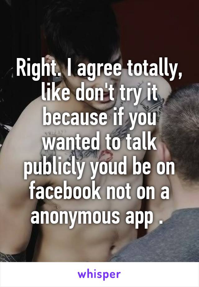 Right. I agree totally, like don't try it because if you wanted to talk publicly youd be on facebook not on a anonymous app . 
