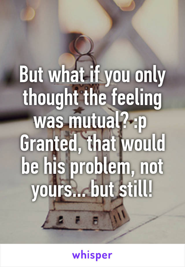 But what if you only thought the feeling was mutual? :p 
Granted, that would be his problem, not yours... but still!