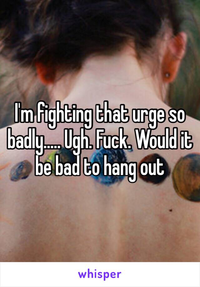 I'm fighting that urge so badly..... Ugh. Fuck. Would it be bad to hang out 