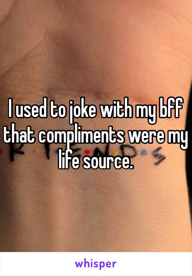 I used to joke with my bff that compliments were my life source.