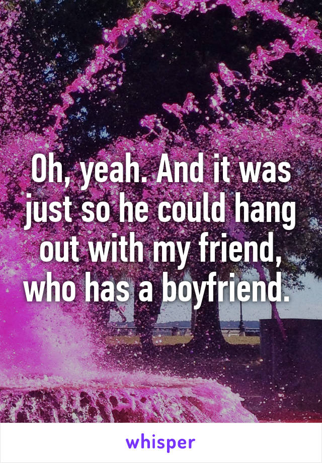 Oh, yeah. And it was just so he could hang out with my friend, who has a boyfriend. 