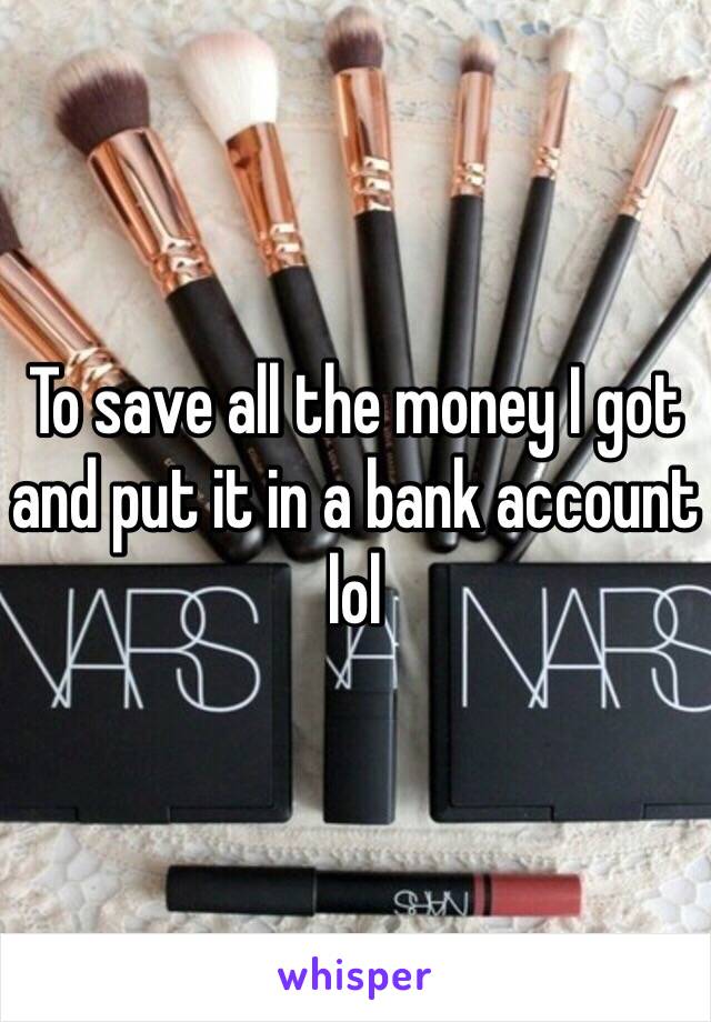 To save all the money I got and put it in a bank account lol