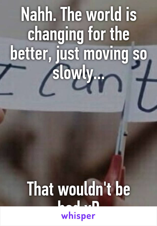 Nahh. The world is changing for the better, just moving so slowly...





That wouldn't be bad xD