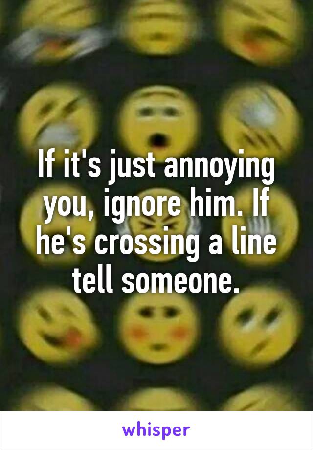 If it's just annoying you, ignore him. If he's crossing a line tell someone.