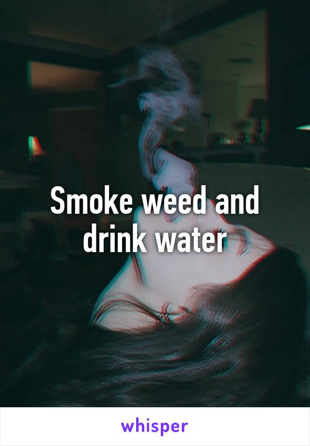 Smoke weed and drink water