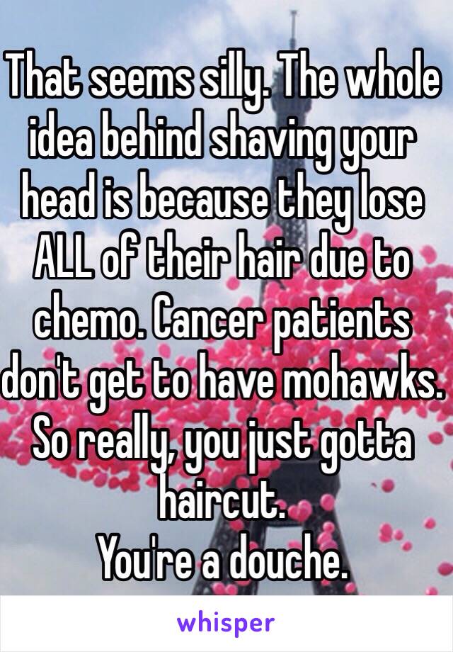 That seems silly. The whole idea behind shaving your head is because they lose ALL of their hair due to chemo. Cancer patients don't get to have mohawks. So really, you just gotta haircut. 
You're a douche. 