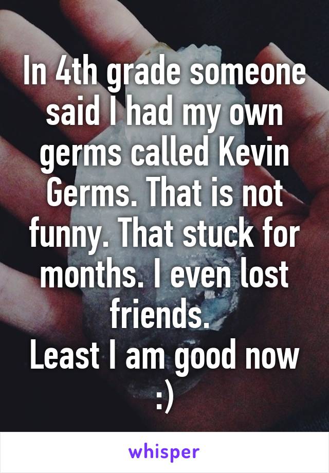In 4th grade someone said I had my own germs called Kevin Germs. That is not funny. That stuck for months. I even lost friends. 
Least I am good now :)