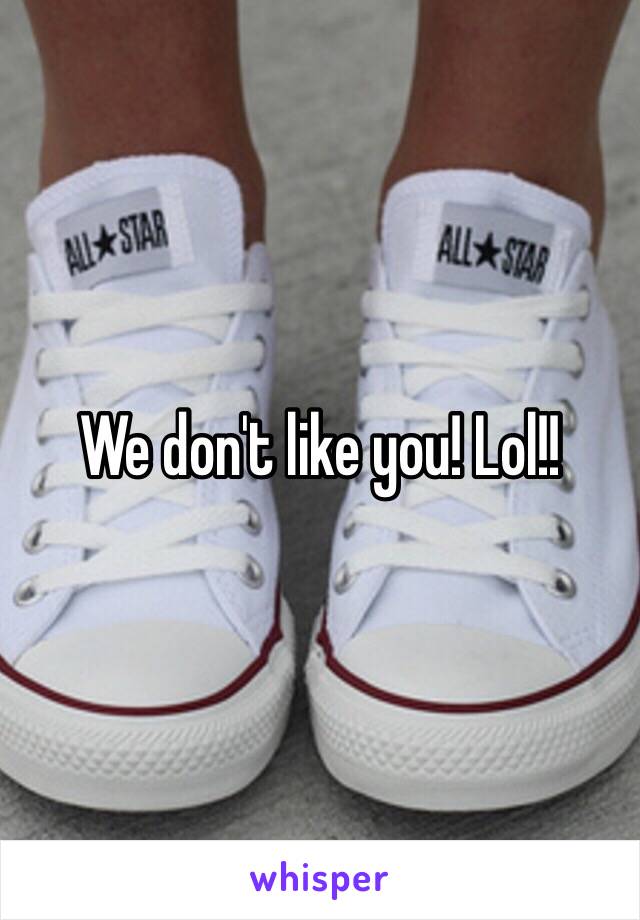 We don't like you! Lol!!