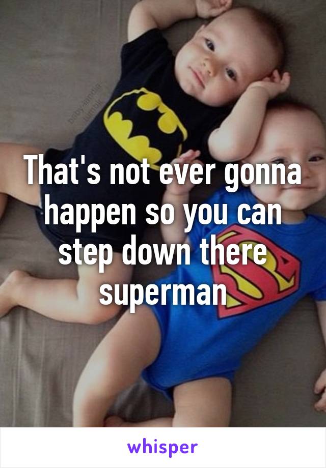 That's not ever gonna happen so you can step down there superman