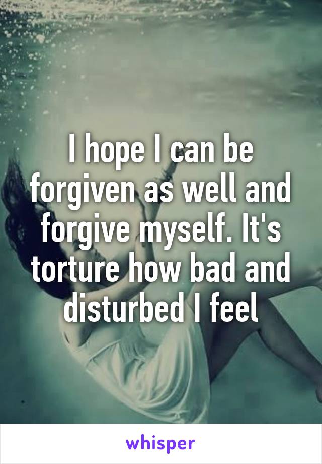 I hope I can be forgiven as well and forgive myself. It's torture how bad and disturbed I feel