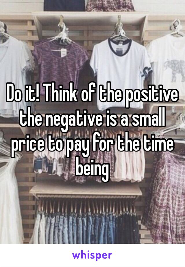 Do it! Think of the positive the negative is a small price to pay for the time being 