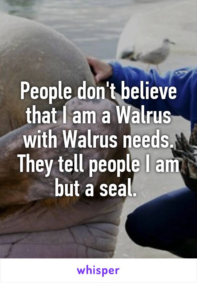 People don't believe that I am a Walrus with Walrus needs. They tell people I am but a seal. 