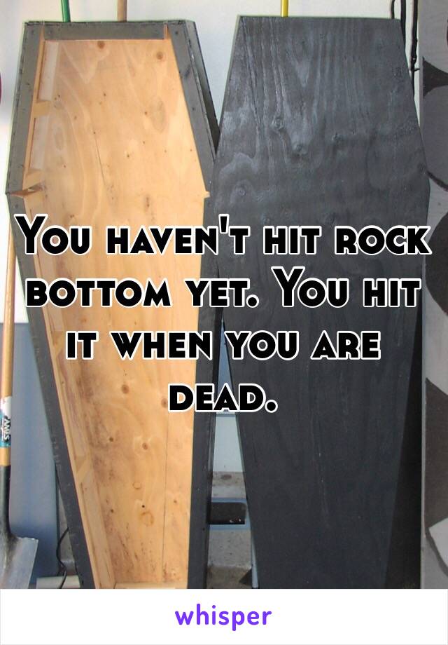 You haven't hit rock bottom yet. You hit it when you are dead. 