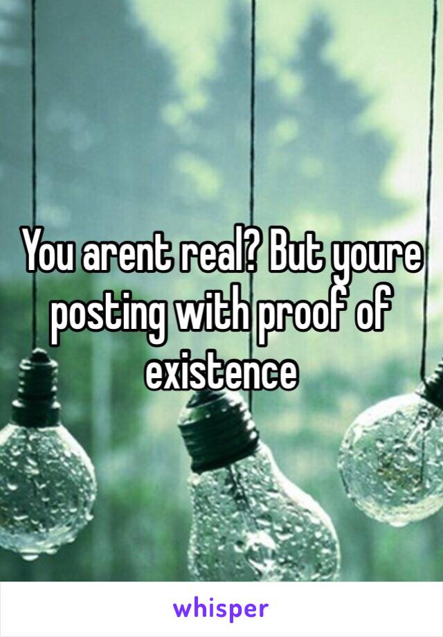 You arent real? But youre posting with proof of existence 