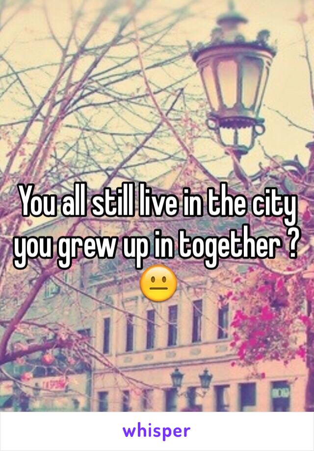 You all still live in the city you grew up in together ? 😐 