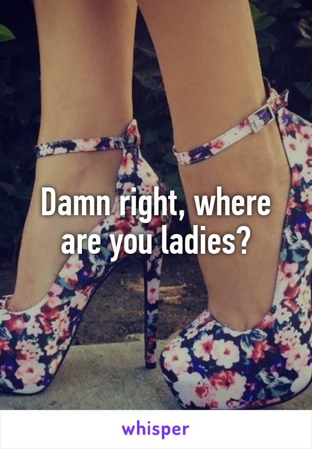 Damn right, where are you ladies?