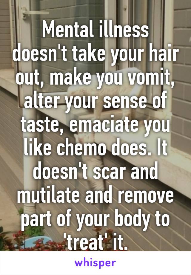 Mental illness doesn't take your hair out, make you vomit, alter your sense of taste, emaciate you like chemo does. It doesn't scar and mutilate and remove part of your body to 'treat' it.