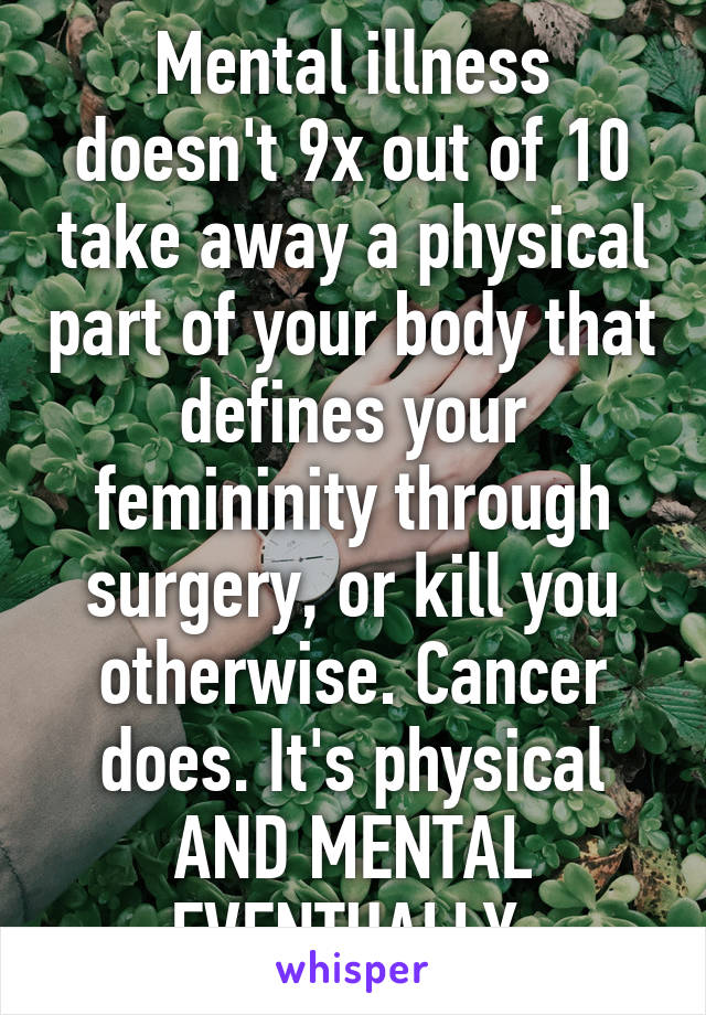Mental illness doesn't 9x out of 10 take away a physical part of your body that defines your femininity through surgery, or kill you otherwise. Cancer does. It's physical AND MENTAL EVENTUALLY.