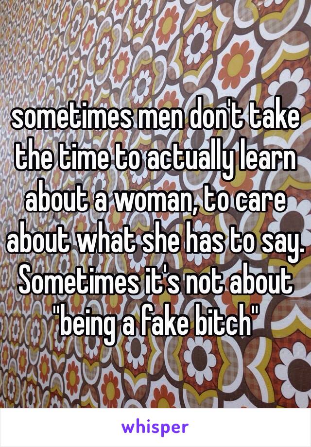 sometimes men don't take the time to actually learn about a woman, to care about what she has to say. Sometimes it's not about "being a fake bitch"