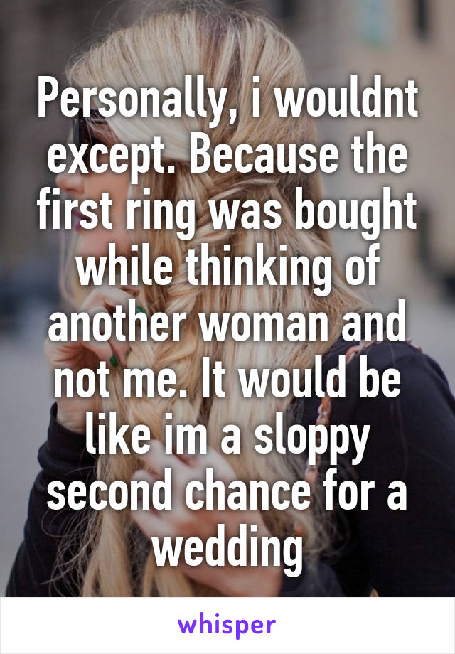 Personally, i wouldnt except. Because the first ring was bought while thinking of another woman and not me. It would be like im a sloppy second chance for a wedding