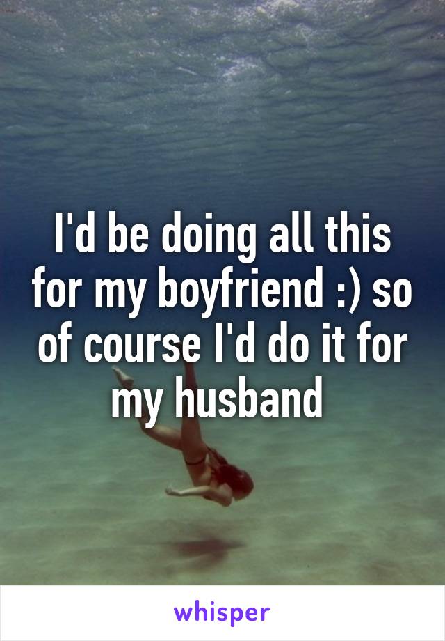 I'd be doing all this for my boyfriend :) so of course I'd do it for my husband 