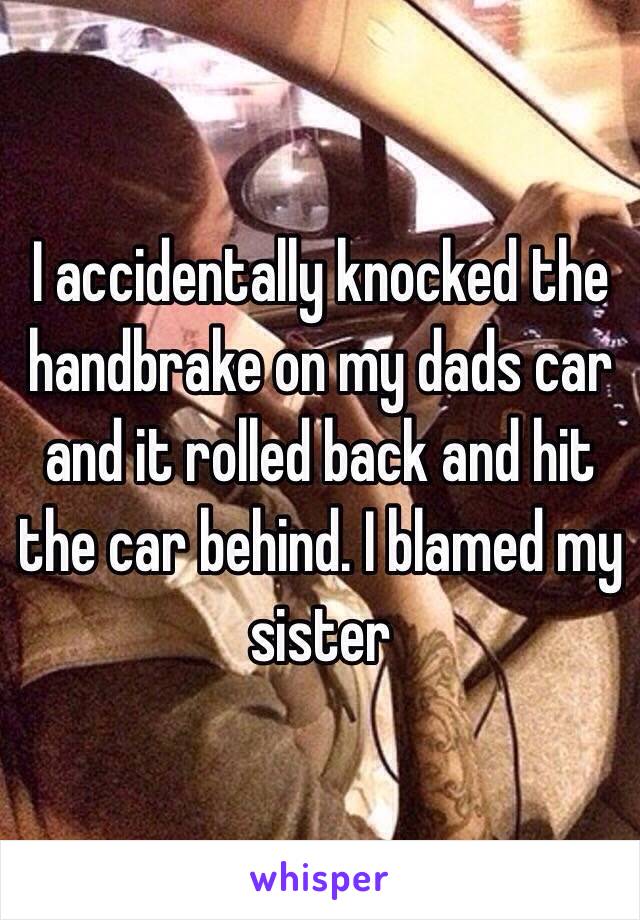 I accidentally knocked the handbrake on my dads car and it rolled back and hit the car behind. I blamed my sister 