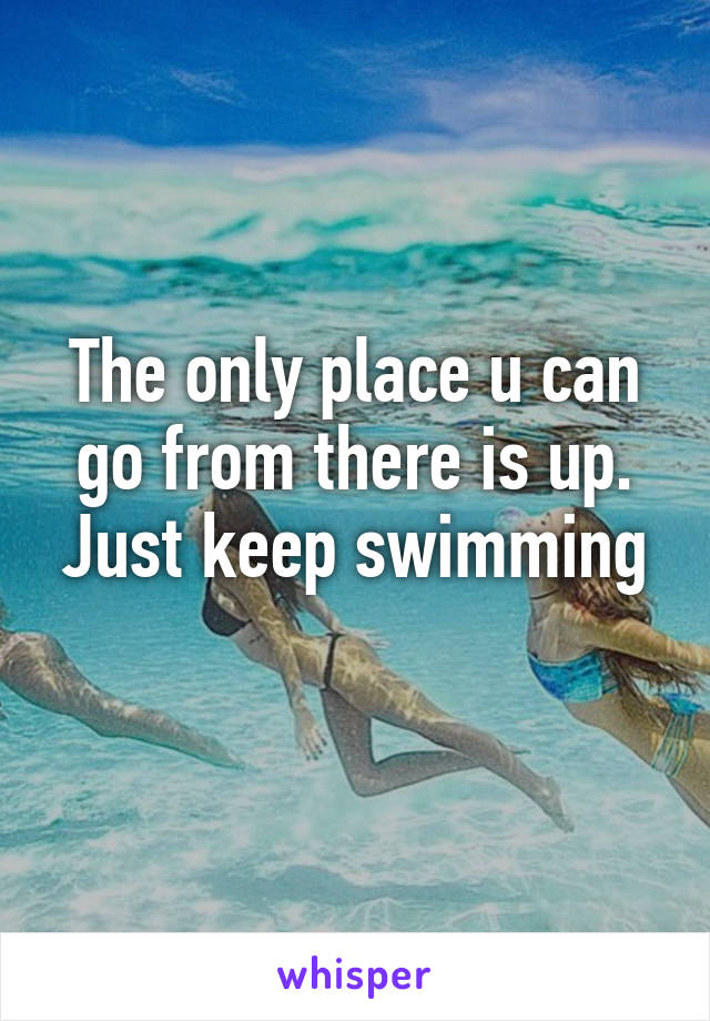 The only place u can go from there is up.
Just keep swimming 