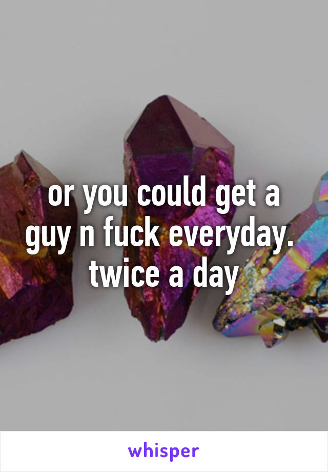 or you could get a guy n fuck everyday.  twice a day