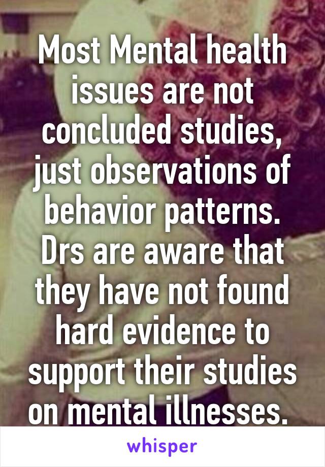 Most Mental health issues are not concluded studies, just observations of behavior patterns. Drs are aware that they have not found hard evidence to support their studies on mental illnesses. 
