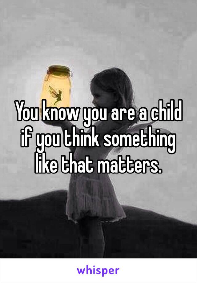 You know you are a child
if you think something
like that matters.