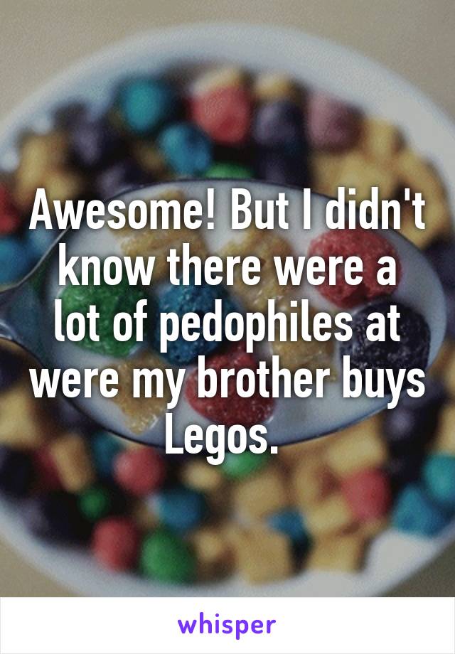 Awesome! But I didn't know there were a lot of pedophiles at were my brother buys Legos. 