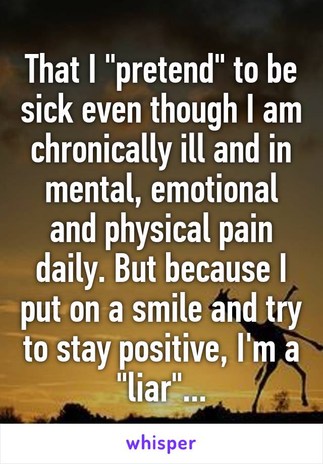 That I "pretend" to be sick even though I am chronically ill and in mental, emotional and physical pain daily. But because I put on a smile and try to stay positive, I'm a "liar"...