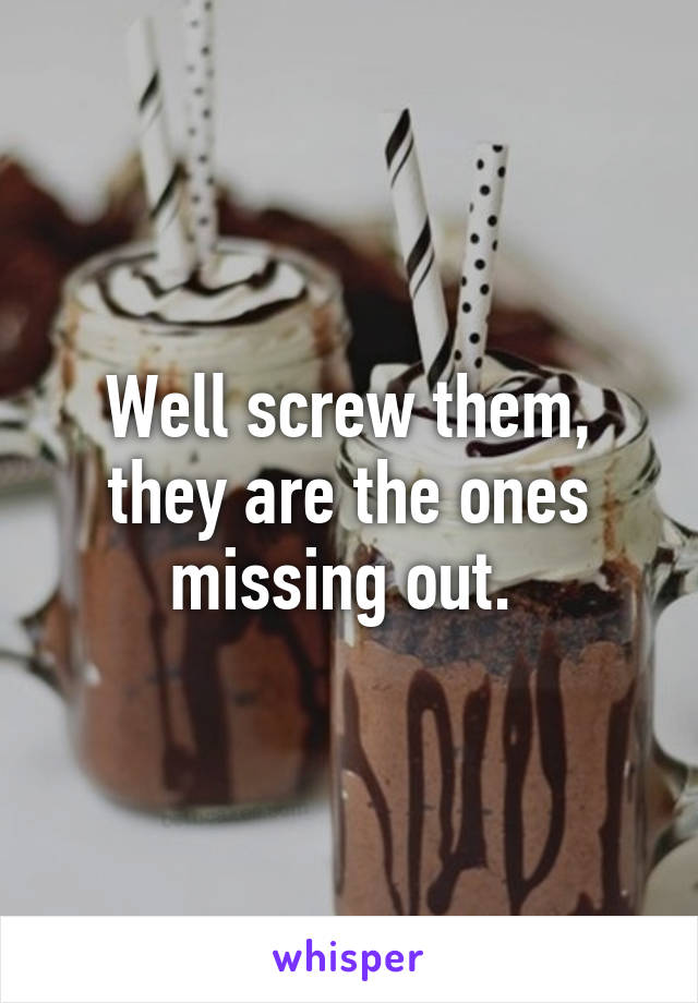 Well screw them, they are the ones missing out. 