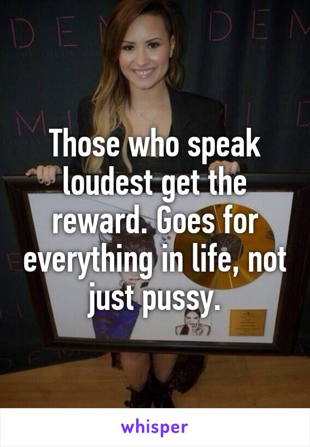 Those who speak loudest get the reward. Goes for everything in life, not just pussy.
