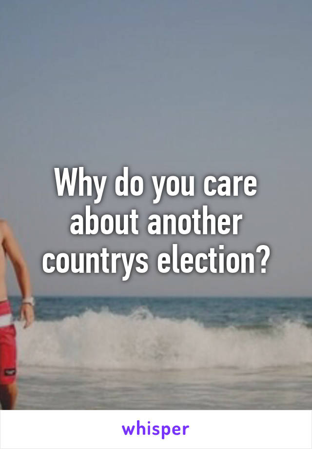 Why do you care about another countrys election?