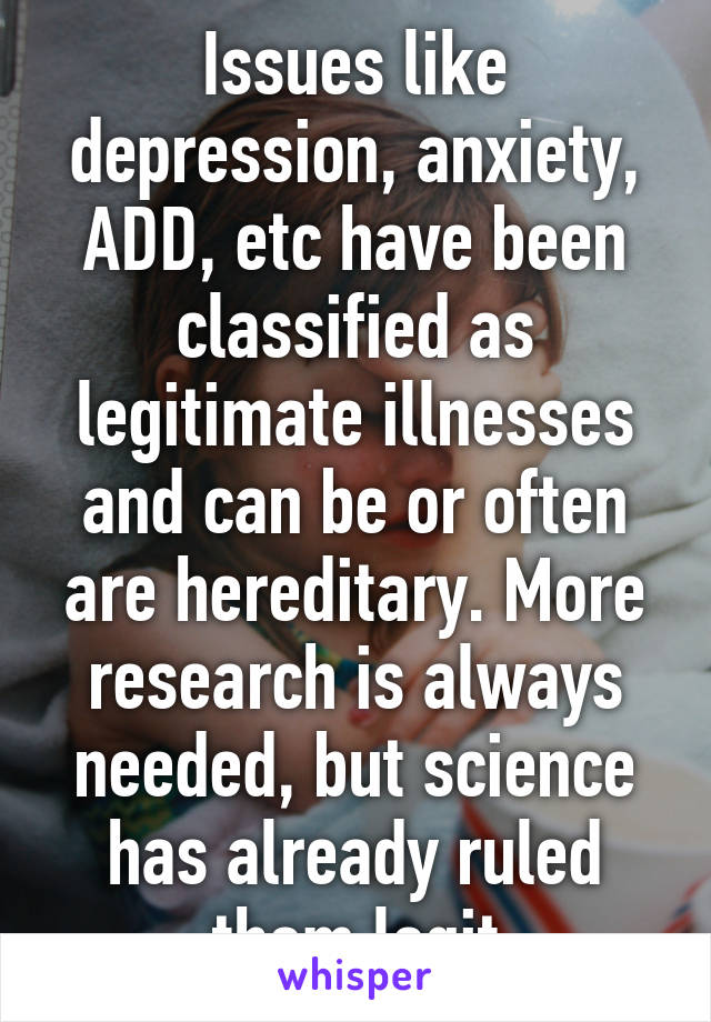 Issues like depression, anxiety, ADD, etc have been classified as legitimate illnesses and can be or often are hereditary. More research is always needed, but science has already ruled them legit