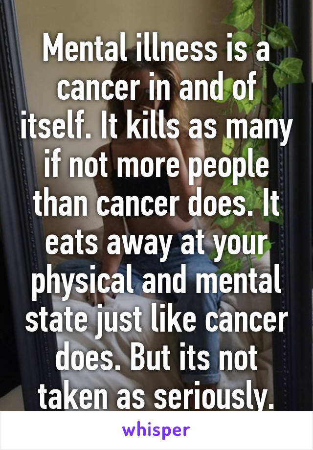 Mental illness is a cancer in and of itself. It kills as many if not more people than cancer does. It eats away at your physical and mental state just like cancer does. But its not taken as seriously.