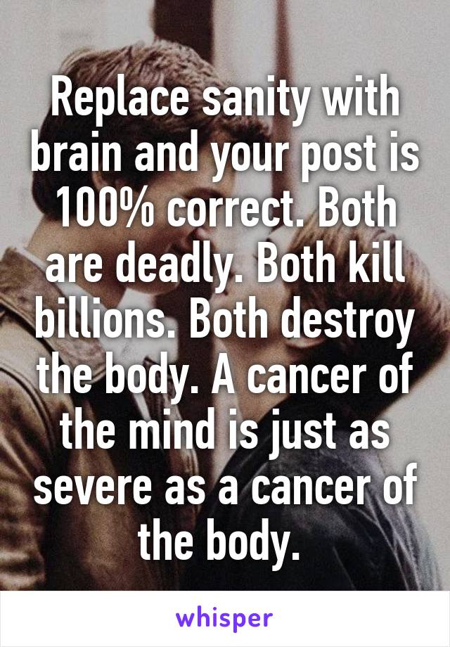 Replace sanity with brain and your post is 100% correct. Both are deadly. Both kill billions. Both destroy the body. A cancer of the mind is just as severe as a cancer of the body. 