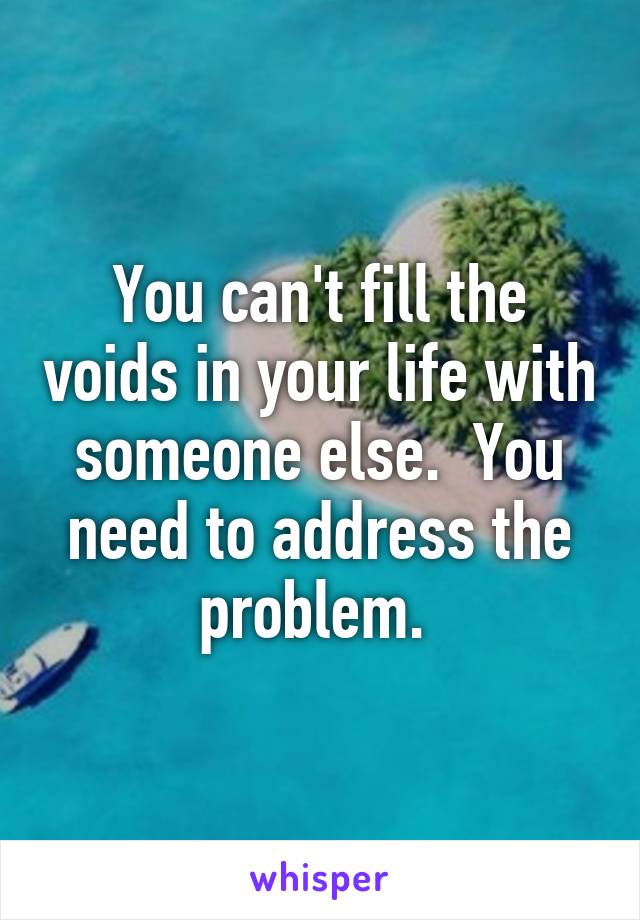 You can't fill the voids in your life with someone else.  You need to address the problem. 