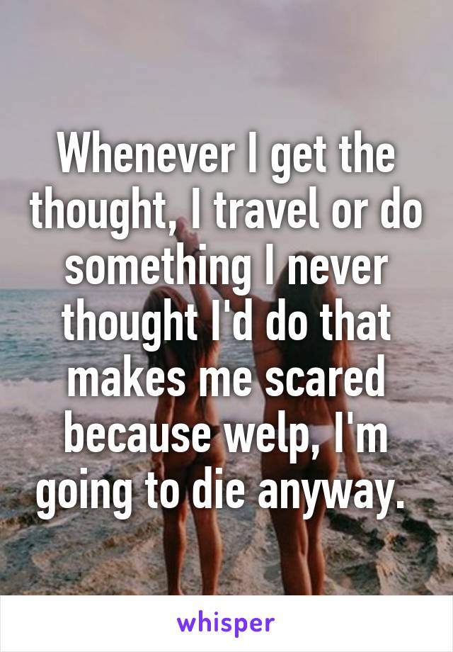 Whenever I get the thought, I travel or do something I never thought I'd do that makes me scared because welp, I'm going to die anyway. 