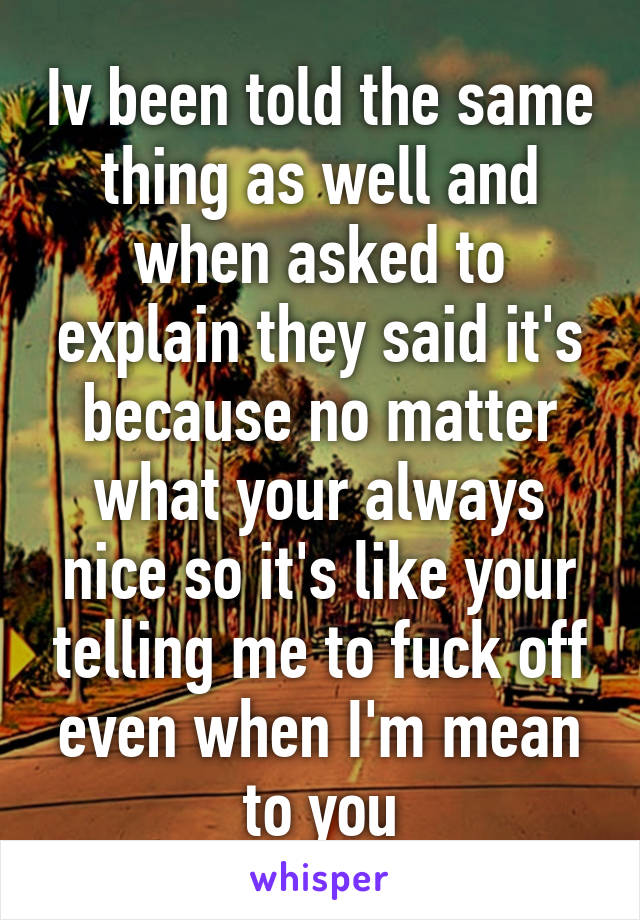 Iv been told the same thing as well and when asked to explain they said it's because no matter what your always nice so it's like your telling me to fuck off even when I'm mean to you